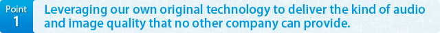 Point1 Leveraging our own original technology to deliver the kind of audio and image quality that no other company can provide